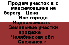 Продам участок в с.максимовщина на берегу › Цена ­ 1 000 000 - Все города Недвижимость » Земельные участки продажа   . Челябинская обл.,Снежинск г.